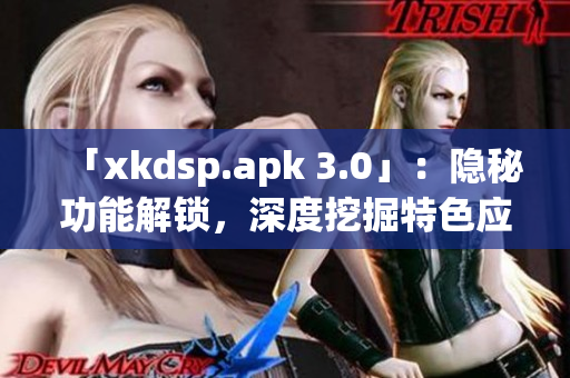 「xkdsp.apk 3.0」：隐秘功能解锁，深度挖掘特色应用！