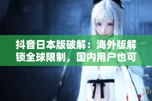 抖音日本版破解：海外版解锁全球限制，国内用户也可畅玩