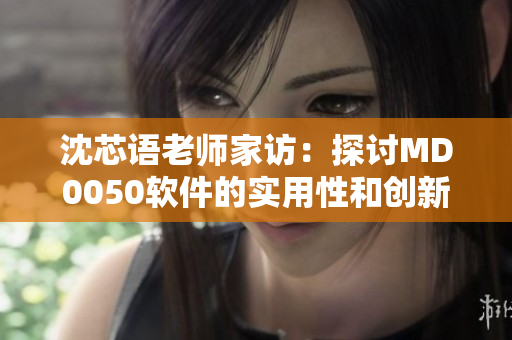 沈芯语老师家访：探讨MD0050软件的实用性和创新性