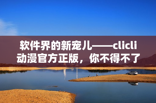 软件界的新宠儿——clicli动漫官方正版，你不得不了解的全能动漫神器
