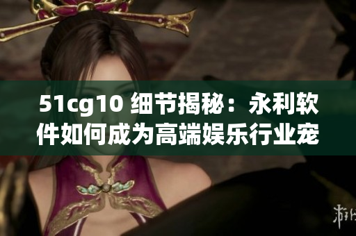 51cg10 细节揭秘：永利软件如何成为高端娱乐行业宠儿