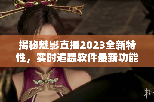 揭秘魅影直播2023全新特性，实时追踪软件最新功能