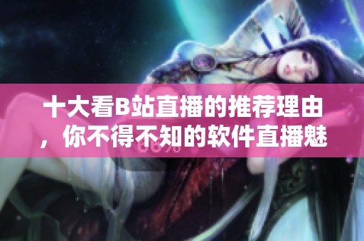 十大看B站直播的推荐理由，你不得不知的软件直播魅力