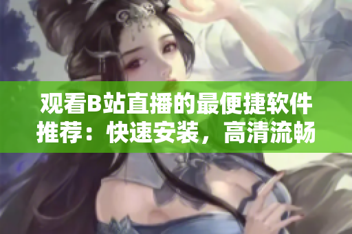 观看B站直播的最便捷软件推荐：快速安装，高清流畅，功能强大!