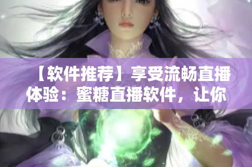 【软件推荐】享受流畅直播体验：蜜糖直播软件，让你看到最真实的直播！