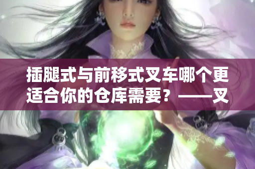 插腿式与前移式叉车哪个更适合你的仓库需要？——叉车选择指南