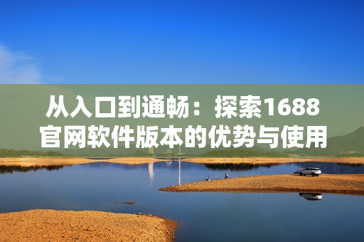 从入口到通畅：探索1688官网软件版本的优势与使用技巧
