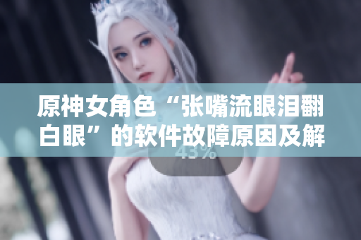 原神女角色“张嘴流眼泪翻白眼”的软件故障原因及解决方法
