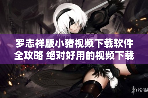 罗志祥版小猪视频下载软件全攻略 绝对好用的视频下载工具分享