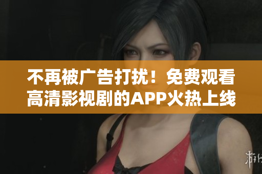 不再被广告打扰！免费观看高清影视剧的APP火热上线！