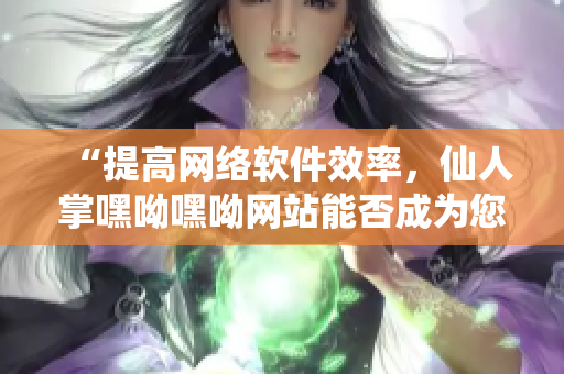 “提高网络软件效率，仙人掌嘿呦嘿呦网站能否成为您的神器？”