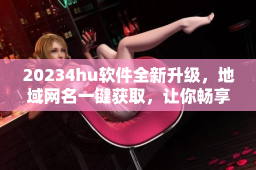 20234hu软件全新升级，地域网名一键获取，让你畅享更流畅的网络体验