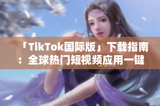 「TikTok国际版」下载指南：全球热门短视频应用一键获取