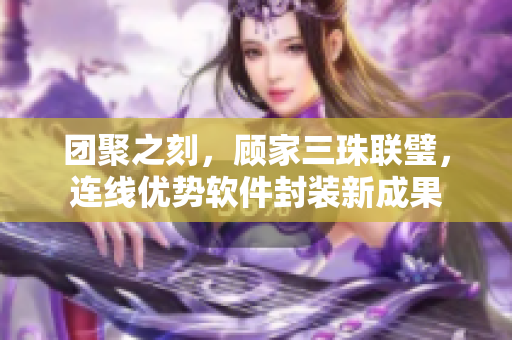 团聚之刻，顾家三珠联璧，连线优势软件封装新成果