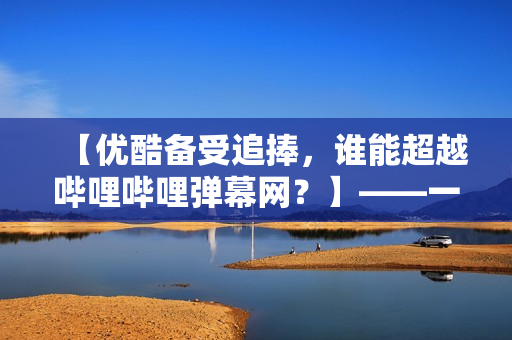 【优酷备受追捧，谁能超越哔哩哔哩弹幕网？】——一个软件编辑的思考