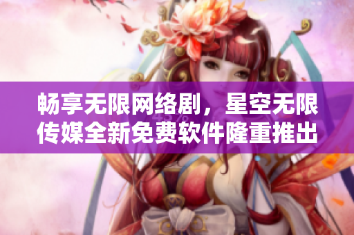 畅享无限网络剧，星空无限传媒全新免费软件隆重推出！