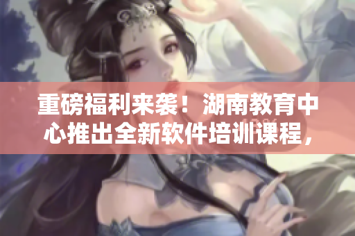 重磅福利来袭！湖南教育中心推出全新软件培训课程，助你快速掌握软件开发技能！