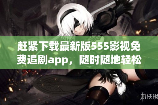 赶紧下载最新版555影视免费追剧app，随时随地轻松追剧！