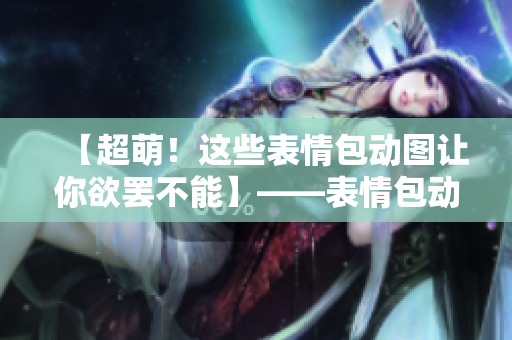 【超萌！这些表情包动图让你欲罢不能】——表情包动图网站浏览向导