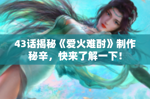 43话揭秘《爱火难酎》制作秘辛，快来了解一下！