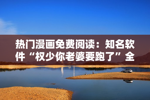 热门漫画免费阅读：知名软件“权少你老婆要跑了”全集限时放送