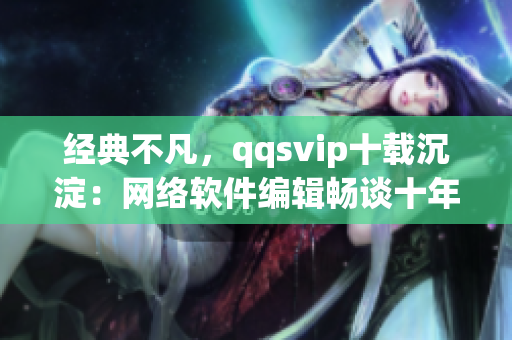 经典不凡，qqsvip十载沉淀：网络软件编辑畅谈十年经验