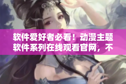 软件爱好者必看！动漫主题软件系列在线观看官网，不容错过！