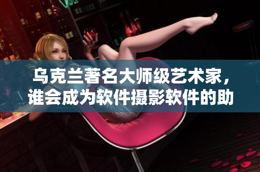 乌克兰著名大师级艺术家，谁会成为软件摄影软件的助力？