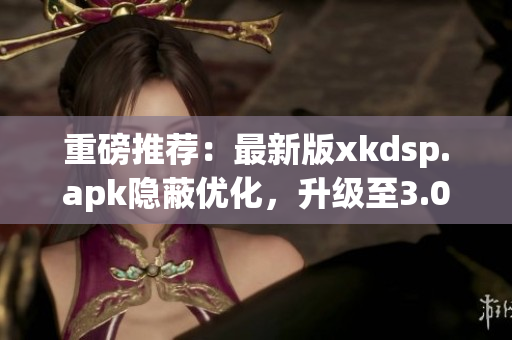 重磅推荐：最新版xkdsp.apk隐蔽优化，升级至3.0版本！