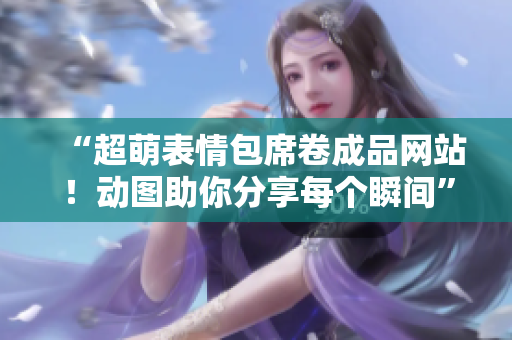 “超萌表情包席卷成品网站！动图助你分享每个瞬间”