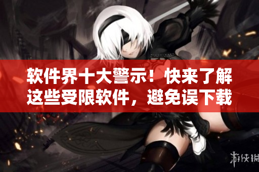 软件界十大警示！快来了解这些受限软件，避免误下载安装