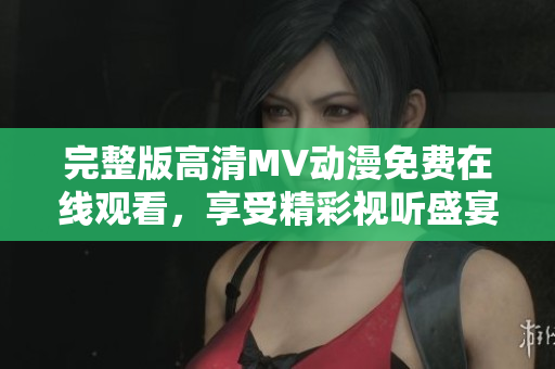 完整版高清MV动漫免费在线观看，享受精彩视听盛宴！