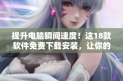 提升电脑瞬间速度！这18款软件免费下载安装，让你的电脑再也不卡顿！