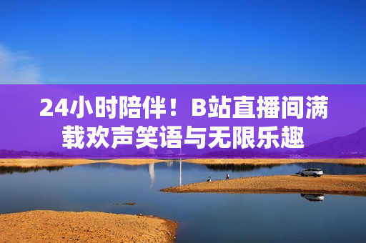 24小时陪伴！B站直播间满载欢声笑语与无限乐趣