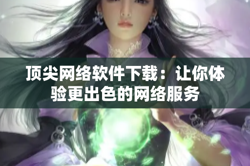 顶尖网络软件下载：让你体验更出色的网络服务