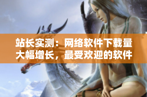 站长实测：网络软件下载量大幅增长，最受欢迎的软件排行榜公布！