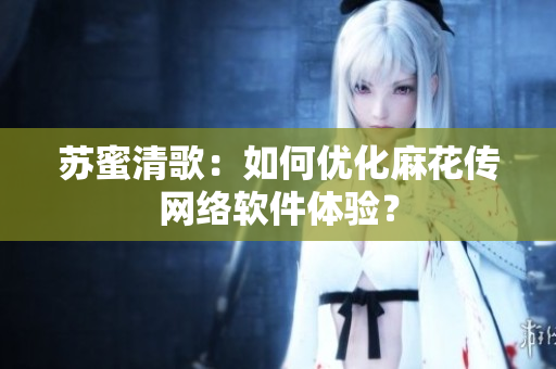 苏蜜清歌：如何优化麻花传网络软件体验？