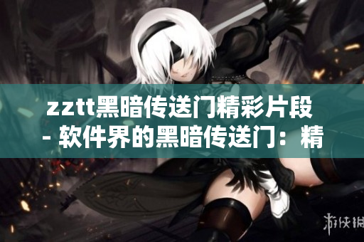 zztt黑暗传送门精彩片段 - 软件界的黑暗传送门：精彩片段回顾