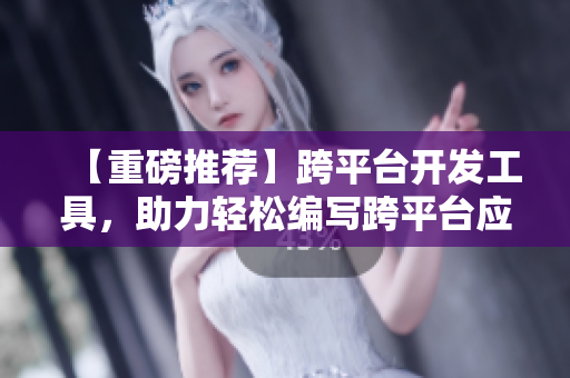 【重磅推荐】跨平台开发工具，助力轻松编写跨平台应用！
