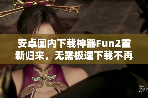 安卓国内下载神器Fun2重新归来，无需极速下载不再受限！