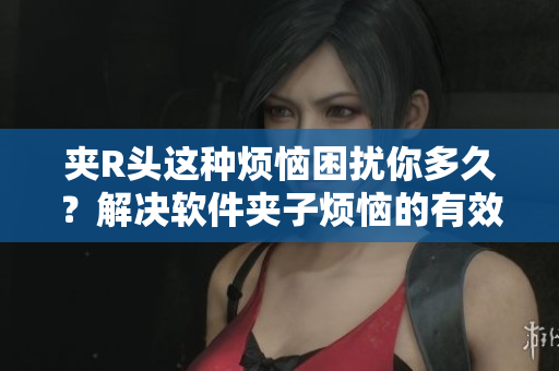 夹R头这种烦恼困扰你多久？解决软件夹子烦恼的有效方法！