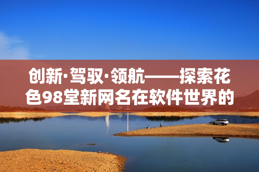 创新·驾驭·领航——探索花色98堂新网名在软件世界的应用和发展