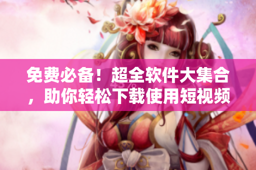 免费必备！超全软件大集合，助你轻松下载使用短视频编辑工具