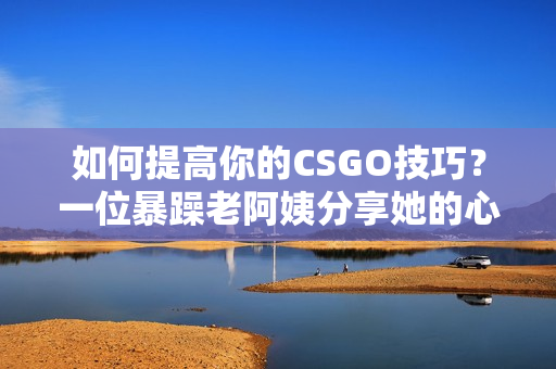 如何提高你的CSGO技巧？一位暴躁老阿姨分享她的心得体会