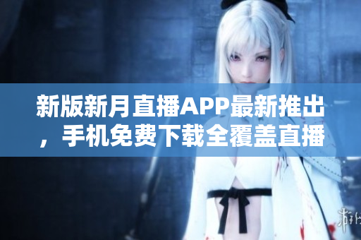新版新月直播APP最新推出，手机免费下载全覆盖直播内容