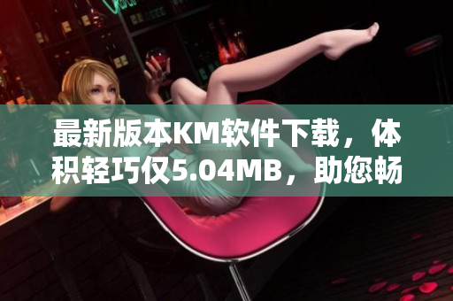 最新版本KM软件下载，体积轻巧仅5.04MB，助您畅享高效网络体验