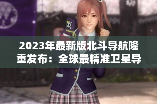 2023年最新版北斗导航隆重发布：全球最精准卫星导航系统