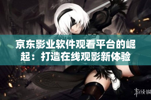 京东影业软件观看平台的崛起：打造在线观影新体验