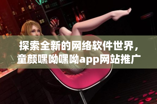 探索全新的网络软件世界，童颜嘿呦嘿呦app网站推广全面解析