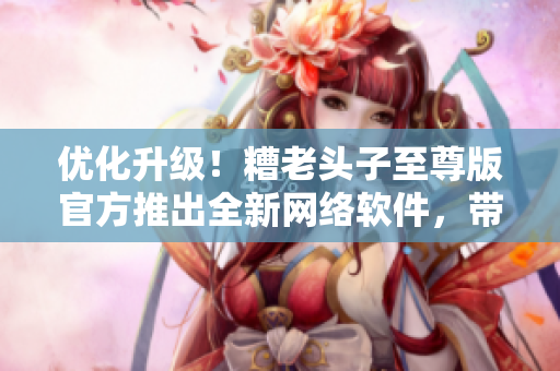 优化升级！糟老头子至尊版官方推出全新网络软件，带你畅游互联网世界